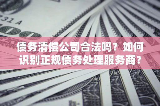 济南债务清偿公司合法吗？如何识别正规债务处理服务商？