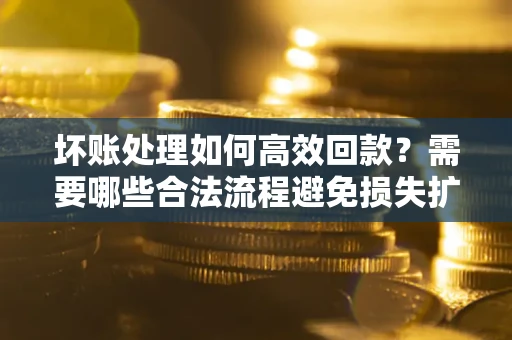 济南坏账处理如何高效回款？需要哪些合法流程避免损失扩大？