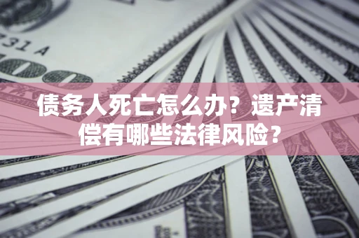 济南债务人死亡怎么办？遗产清偿有哪些法律风险？