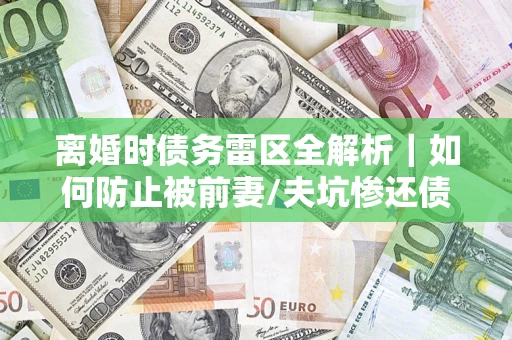济南离婚时债务雷区全解析｜如何防止被前妻/夫坑惨还债？