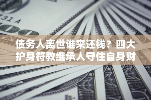 济南债务人离世谁来还钱？四大护身符教继承人守住自身财产