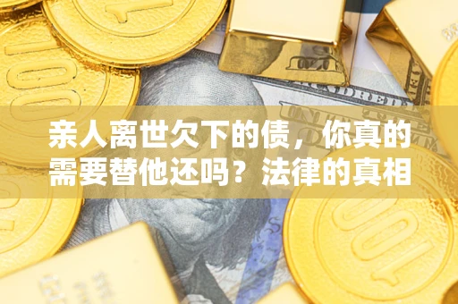 济南亲人离世欠下的债，你真的需要替他还吗？法律的真相或许与你想的不一样